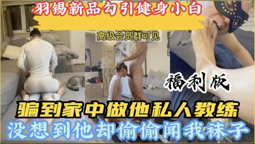 羽錫新品，健身房勾引小白忽悠免費給他當私人教練，週末約到家中幫助他訓練，他卻偷偷再聞我的臭襪子福利版